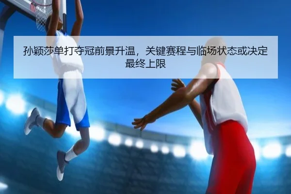 孙颖莎单打夺冠前景升温，关键赛程与临场状态或决定最终上限